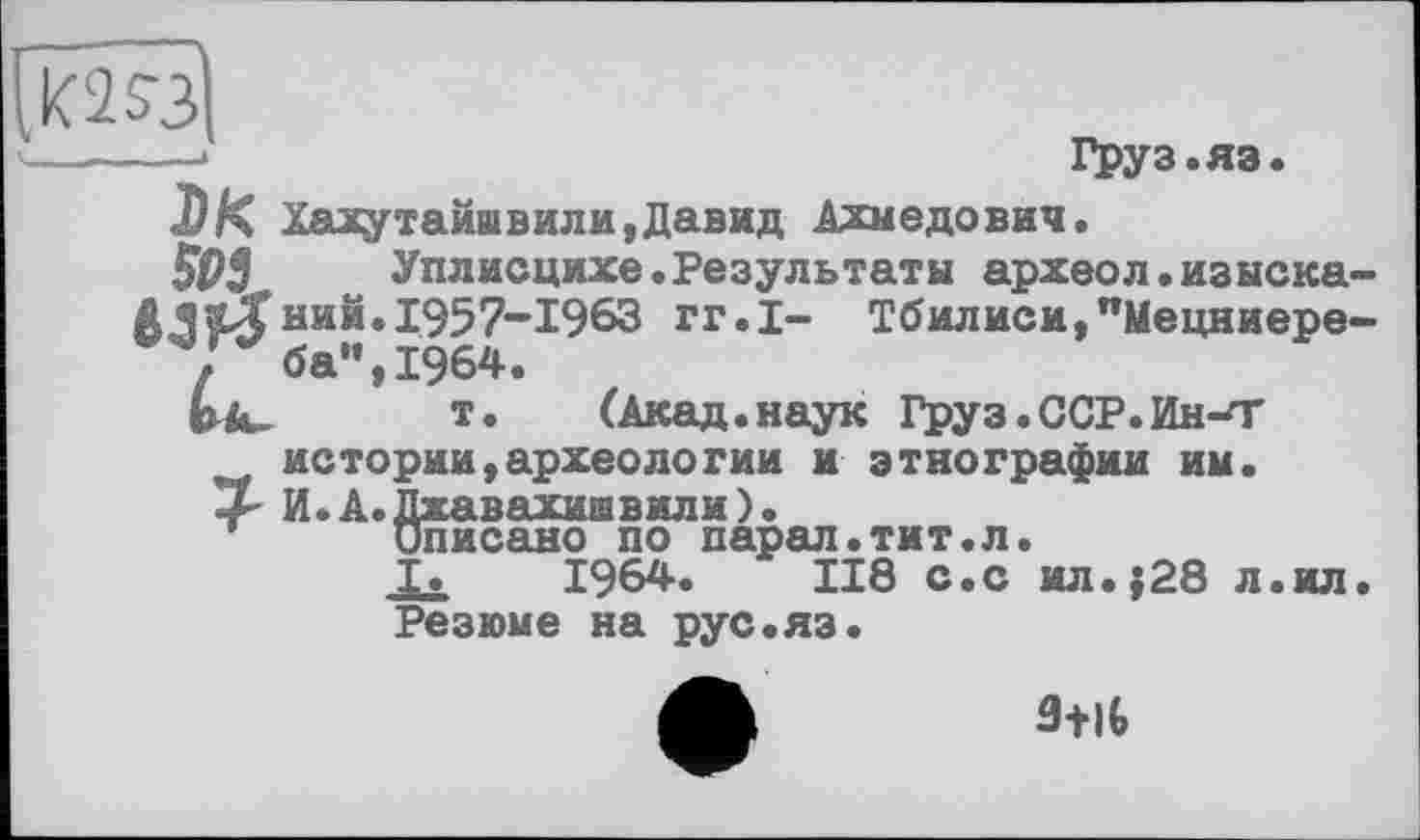 ﻿—>	Груз.яэ.
DK Хахутайшвили,Давид Ахмедович.
м	Уплисцихе.Результаты археол.изыска-
ний.1957-1963 гг.1- Тбилиси,"Мецниере-Г ба”, 1964.
tfc- т. (Акад.наук Груз.ССР.Ин-Т
нетории,археологии и этнографии им.
3 И.А.Джавахишвили).
Описано по парал.тит.л.
I. 1964»	118 с.с ил.}28 л.ил
Резюме на рус.яз.
a+it